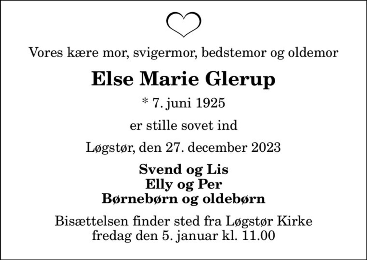 Vores kære mor, svigermor, bedstemor og oldemor
Else Marie Glerup
* 7. juni 1925
er stille sovet ind
Løgstør, den 27. december 2023
Svend og Lis Elly og Per Børnebørn og oldebørn
Bisættelsen finder sted fra Løgstør Kirke  fredag den 5. januar kl. 11.00