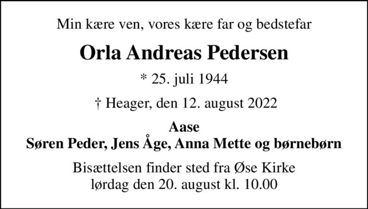 Min kære ven, vores kære far og bedstefar
Orla Andreas Pedersen
* 25. juli 1944
  Heager, den 12. august 2022
Aase Søren Peder, Jens Åge, Anna Mette og børnebørn
Bisættelsen finder sted fra Øse Kirke  lørdag den 20. august kl. 10.00