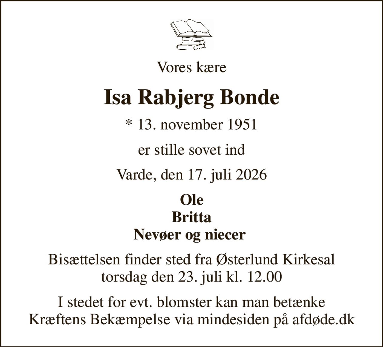 Vores kære
Isa Rabjerg Bonde
* 13. november 1951
er stille sovet ind
Varde, den 17. juli 2026
Ole Britta Nevøer og niecer 
Bisættelsen finder sted fra Østerlund Kirkesal  torsdag den 23. juli kl. 12.00 
I stedet for evt. blomster kan man betænke
					Kræftens Bekæmpelse via mindesiden på afdøde.dk