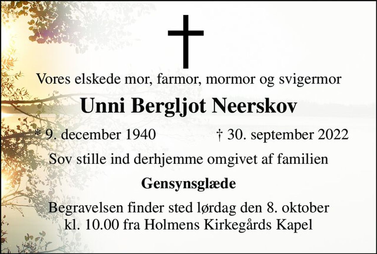 Vores elskede mor, farmor, mormor og svigermor 
Unni Bergljot Neerskov 
*​ 9. december 1940​ 
†​ 30. september 2022​ 
Sov stille ind derhjemme omgivet af familien 
Gensynsglæde 
Begravelsen finder sted lørdag den 8. oktober kl. 10.00 fra Holmens Kirkegårds Kapel
