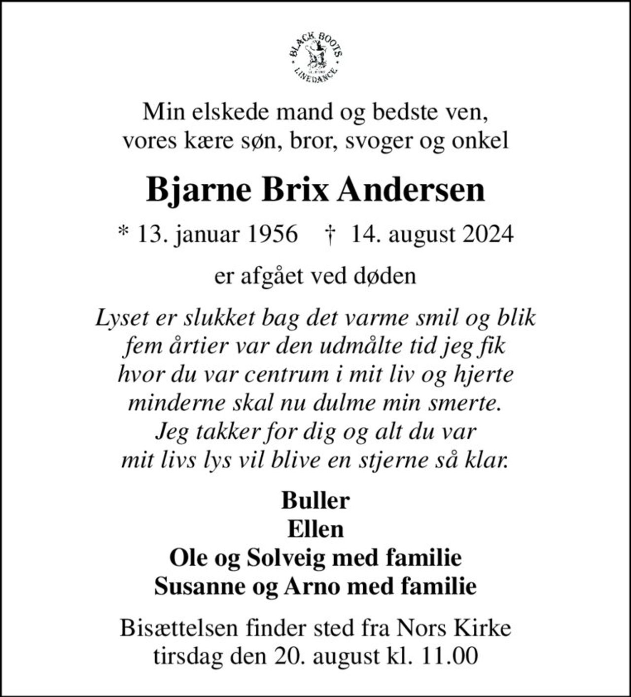 Min elskede mand og bedste ven, vores kære søn, bror, svoger og onkel
Bjarne Brix Andersen
* 13. januar 1956    ✝ 14. august 2024
er afgået ved døden
Lyset er slukket bag det varme smil og blik fem årtier var den udmålte tid jeg fik hvor du var centrum i mit liv og hjerte minderne skal nu dulme min smerte. Jeg takker for dig og alt du var mit livs lys vil blive en stjerne så klar.
Buller Ellen Ole og Solveig med familie Susanne og Arno med familie
Bisættelsen finder sted fra Nors Kirke  tirsdag den 20. august kl. 11.00