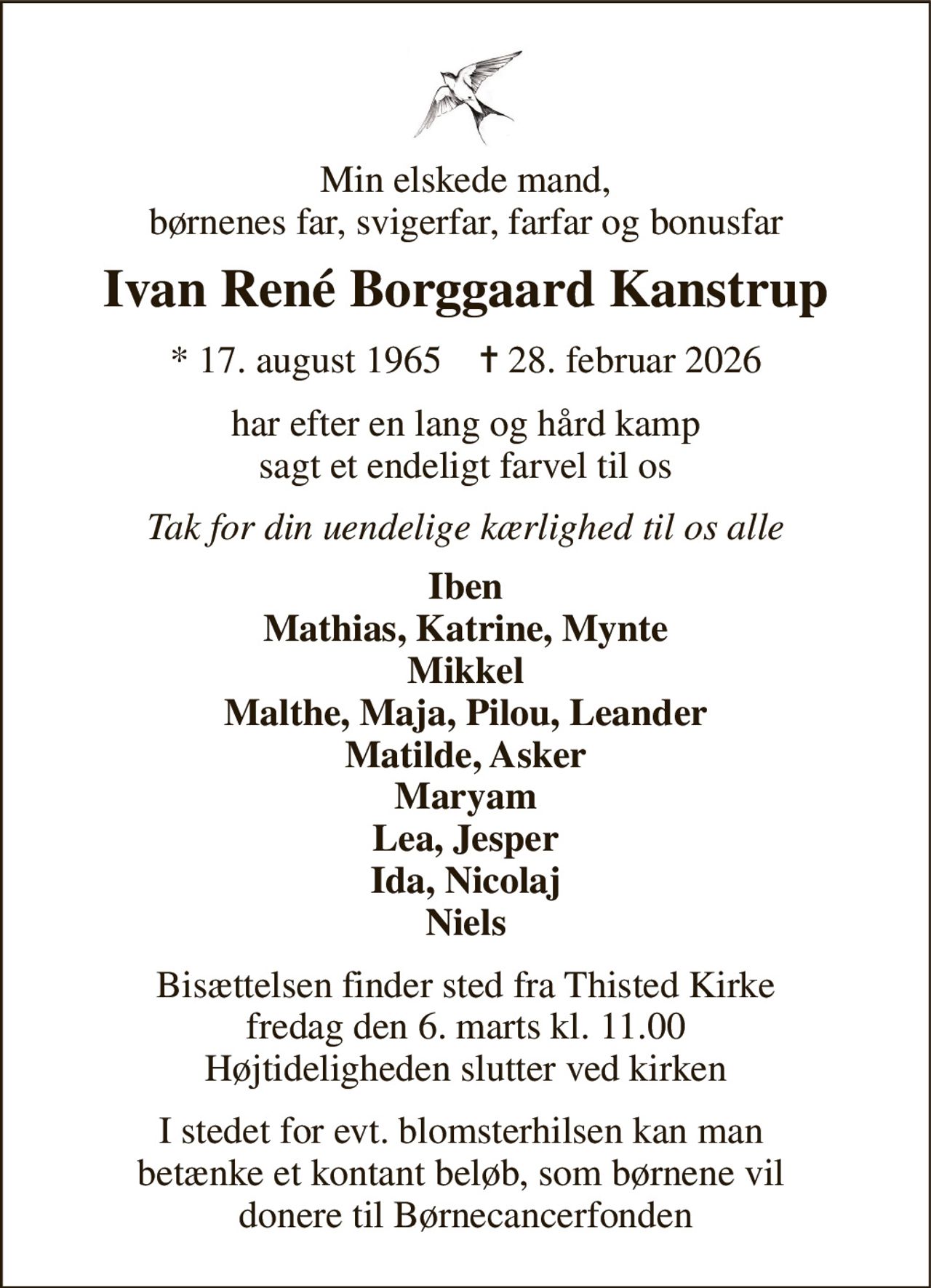 Min elskede mand, børnenes far, svigerfar, farfar og bonusfar 
Ivan René Borggaard Kanstrup 
*​ 17. august 1965​    ✝​ 28. februar 2026 
har efter en lang og hård kamp sagt et endeligt farvel til os 
Tak for din uendelige kærlighed til os alle 
Iben Mathias, Katrine, Mynte Mikkel Malthe, Maja, Pilou, Leander Matilde, Asker Maryam Lea, Jesper Ida, Nicolaj Niels 
Bisættelsen​ finder sted fra Thisted Kirke​ fredag den 6. marts​ kl. 11.00 Højtideligheden slutter ved kirken 
I stedet for evt. blomsterhilsen kan man  betænke et kontant beløb, som børnene vil  donere til Børnecancerfonden