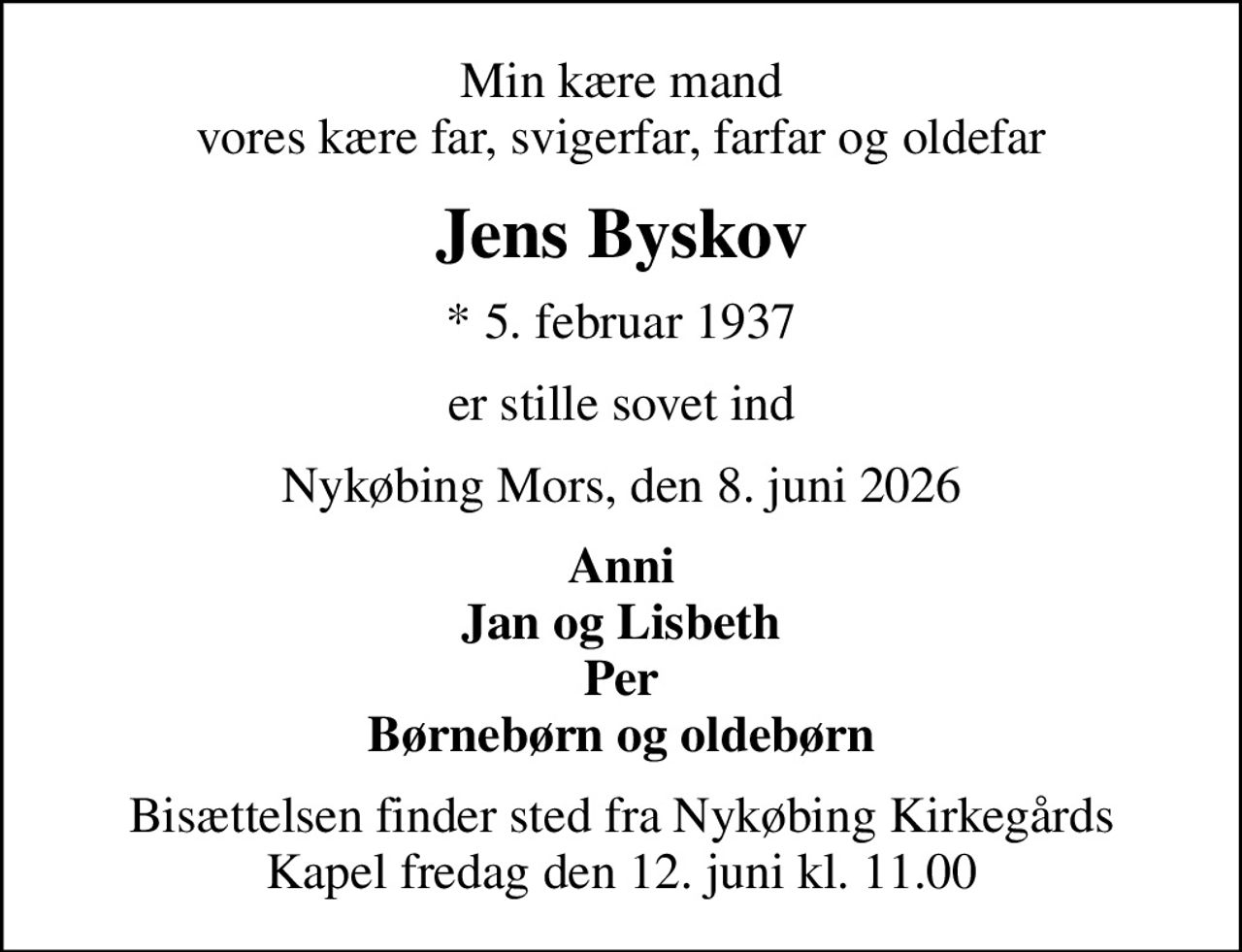 Min kære mand vores kære far, svigerfar, farfar og oldefar
Jens Byskov
* 5. februar 1937
er stille sovet ind
Nykøbing Mors, den 8. juni 2026
Anni Jan og Lisbeth Per Børnebørn og oldebørn
Bisættelsen finder sted fra Nykøbing Kirkegårds Kapel  fredag den 12. juni kl. 11.00