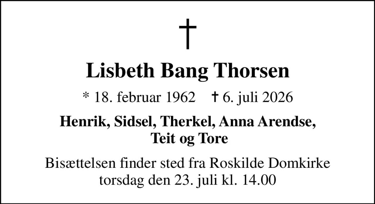 Lisbeth Bang Thorsen
* 18. februar 1962    ✝ 6. juli 2026
Henrik, Sidsel, Therkel, Anna Arendse,  Teit og Tore
Bisættelsen finder sted fra Roskilde Domkirke  torsdag den 23. juli kl. 14.00
