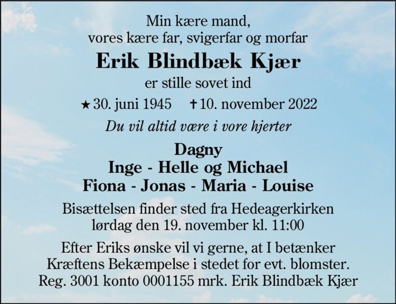 Min kære mand, vores kære far, svigerfar og morfar
Erik Blindbæk Kjær
er stille sovet ind
* 30. juni 1945    ✝ 10. november 2022
Du vil altid være i vore hjerter
Dagny Inge - Helle og Michael Fiona - Jonas - Maria - Louise
Bisættelsen finder sted fra Hedeagerkirken  lørdag den 19. november kl. 11.00 
Efter Eriks ønske vil vi gerne, at I betænker Kræftens Bekæmpelse i stedet for evt. blomster. Reg. 3001 konto 0001155 mrk. Erik Blindbæk Kjær
I stedet for evt. blomster kan man betænke
					Kræftens Bekæmpelse reg.3001konto0001155mrk. Erik
					Blindbæk Kjær
