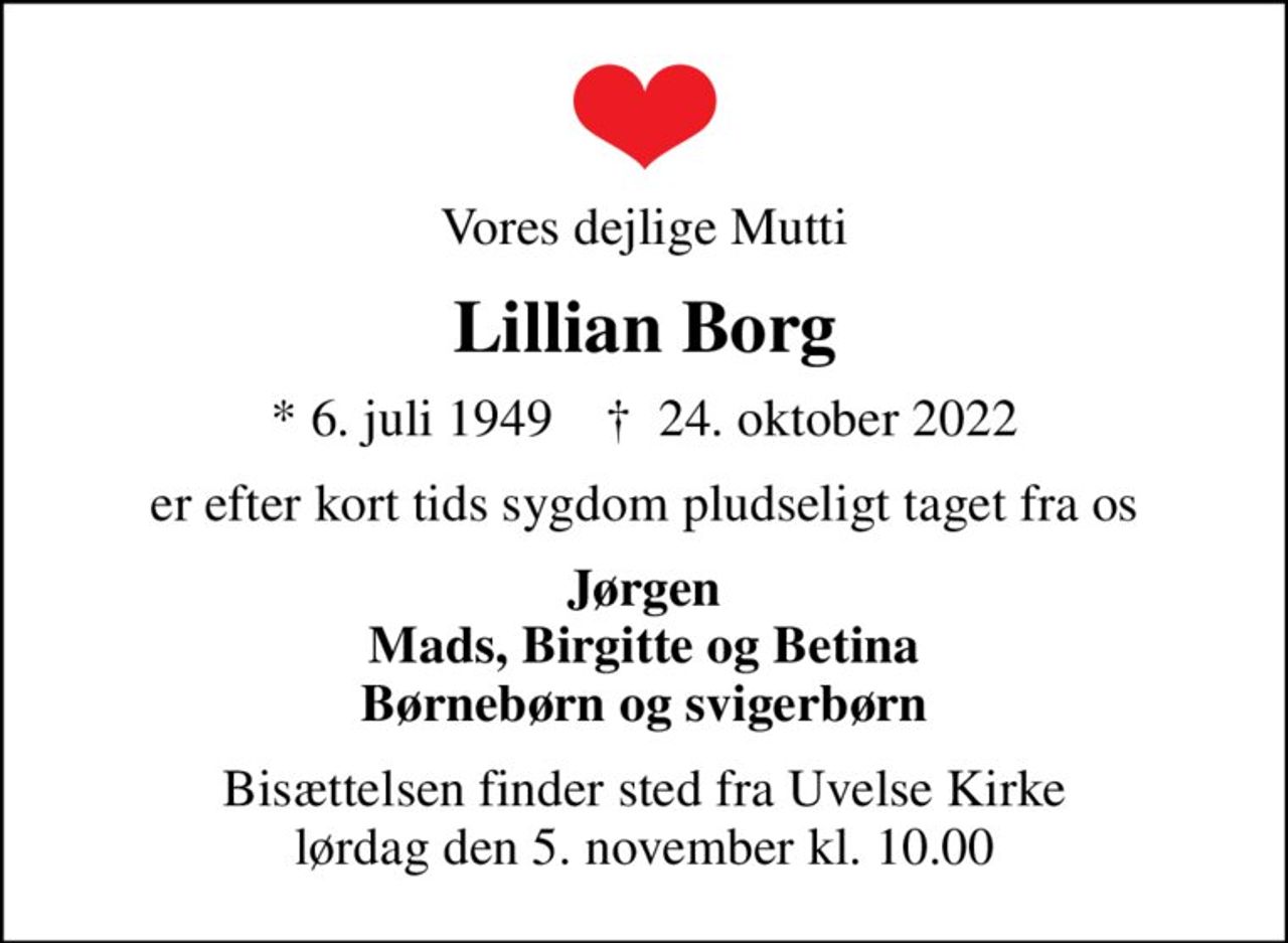 Vores dejlige Mutti
Lillian Borg
* 6. juli 1949    ✝ 24. oktober 2022
er efter kort tids sygdom pludseligt taget fra os
Jørgen Mads, Birgitte og Betina Børnebørn og svigerbørn
Bisættelsen finder sted fra Uvelse Kirke  lørdag den 5. november kl. 10.00