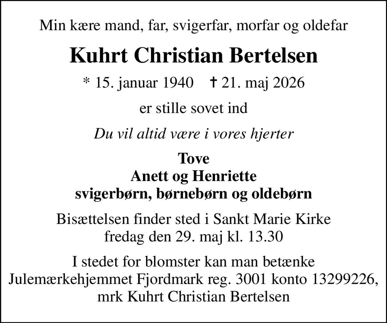 Min kære mand, far, svigerfar, morfar og oldefar
Kuhrt Christian Bertelsen
* 15. januar 1940    ✝ 21. maj 2026
er stille sovet ind
Du vil altid være i vores hjerter
Tove Anett og Henriette svigerbørn, børnebørn og oldebørn
Bisættelsen finder sted i Sankt Marie Kirke  fredag den 29. maj kl. 13.30 
I stedet for evt. blomster kan man betænke
					Julemærkehjemmet Fjordmark via mindesiden på afdøde.dk
I stedet for blomster kan man betænke Julemærkehjemmet Fjordmark reg. 3001 konto 13299226, mrk Kuhrt Christian Bertelsen