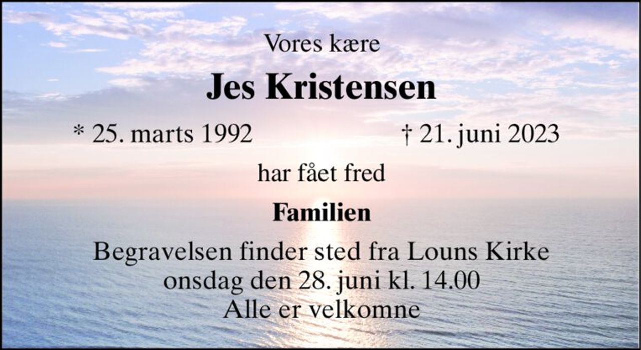 Vores kære 
Jes Kristensen​ 
*​​ 25. marts 1992 
†​ 21. juni 2023​ 
har fået fred 
Familien 
Begravelsen​​ finder sted fra Louns Kirke​​ onsdag den 28. juni​​ kl. 14.00​​ Alle er velkomne