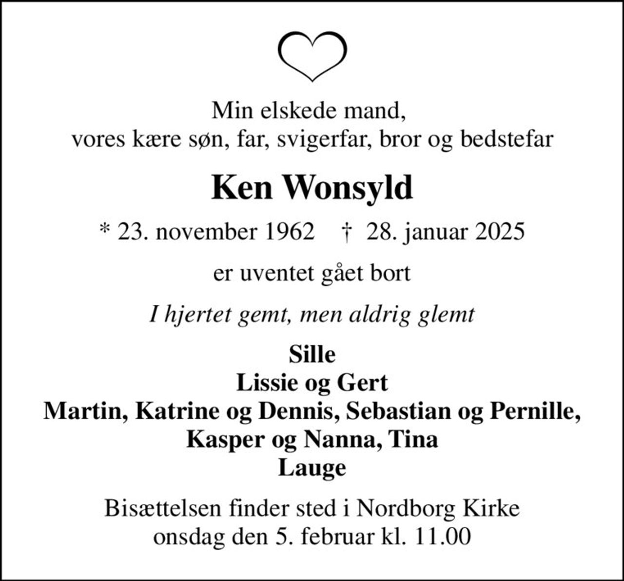 Min elskede mand,  vores kære søn, far, svigerfar, bror og bedstefar
Ken Wonsyld
* 23. november 1962    ✝ 28. januar 2025
er uventet gået bort
I hjertet gemt, men aldrig glemt
Sille Lissie og Gert Martin, Katrine og Dennis, Sebastian og Pernille, Kasper og Nanna, Tina Lauge
Bisættelsen finder sted i Nordborg Kirke  onsdag den 5. februar kl. 11.00
