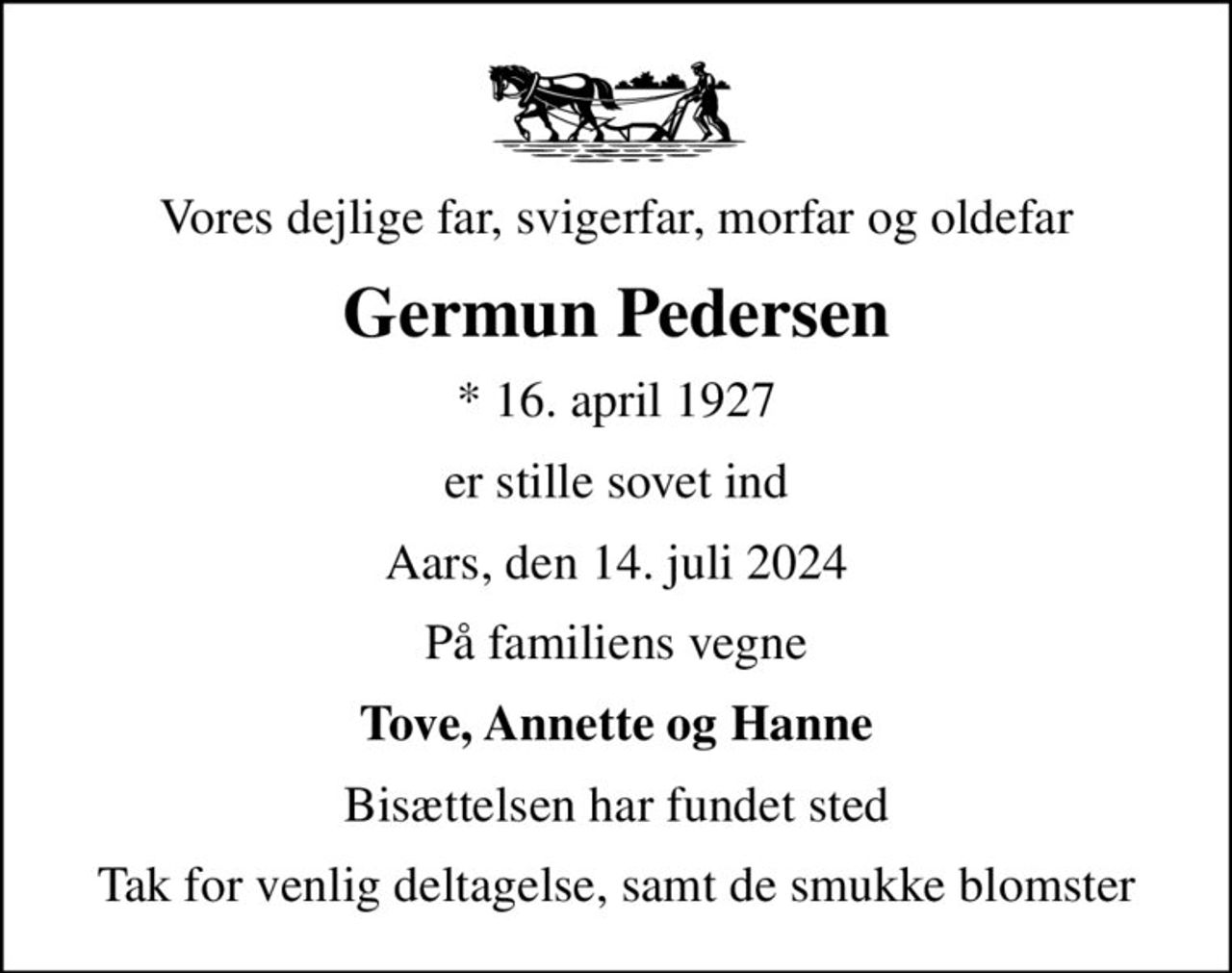 Vores dejlige far, svigerfar, morfar og oldefar
Germun Pedersen
* 16. april 1927
er stille sovet ind
Aars, den 14. juli 2024
På familiens vegne
Tove, Annette og Hanne
Bisættelsen har fundet sted
Tak for venlig deltagelse, samt de smukke blomster