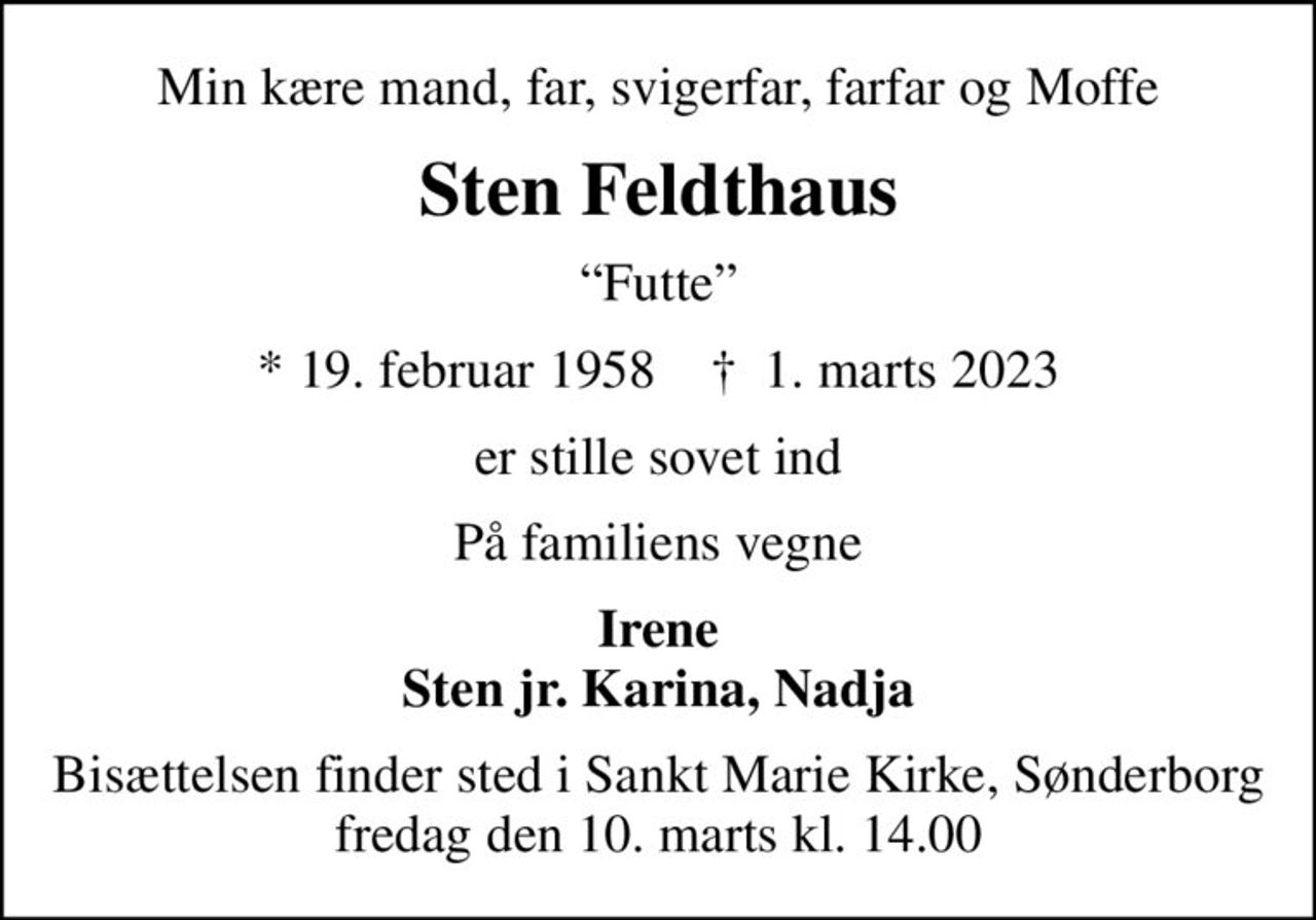 Min kære mand, far, svigerfar, farfar og Moffe
Sten Feldthaus
Futte
* 19. februar 1958    ✝ 1. marts 2023
er stille sovet ind
På familiens vegne
Irene Sten jr. Karina, Nadja
Bisættelsen finder sted i Sankt Marie Kirke, Sønderborg  fredag den 10. marts kl. 14.00