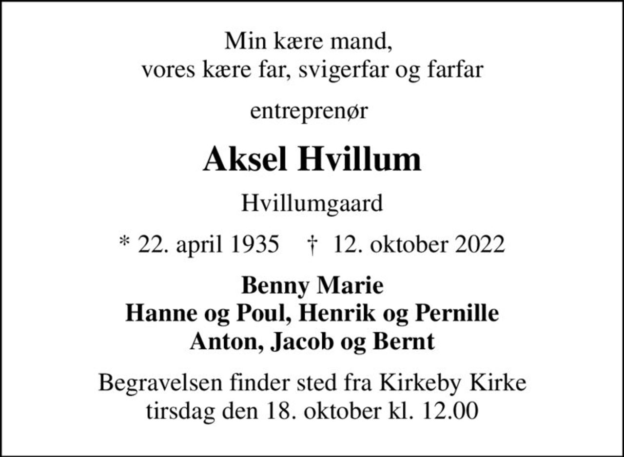 Min kære mand,  vores kære far, svigerfar og farfar
entreprenør 
Aksel Hvillum
Hvillumgaard
* 22. april 1935    ✝ 12. oktober 2022
Benny Marie Hanne og Poul, Henrik og Pernille Anton, Jacob og Bernt
Begravelsen finder sted fra Kirkeby Kirke  tirsdag den 18. oktober kl. 12.00