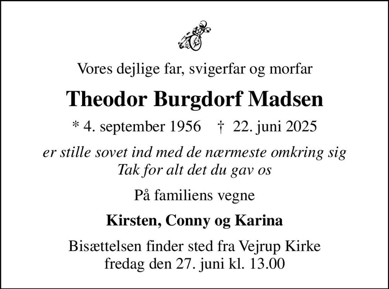 Vores dejlige far, svigerfar og morfar
Theodor Burgdorf Madsen
* 4. september 1956    ✝ 22. juni 2025
er stille sovet ind med de nærmeste omkring sig Tak for alt det du gav os
På familiens vegne
Kirsten, Conny og Karina
Bisættelsen finder sted fra Vejrup Kirke  fredag den 27. juni kl. 13.00