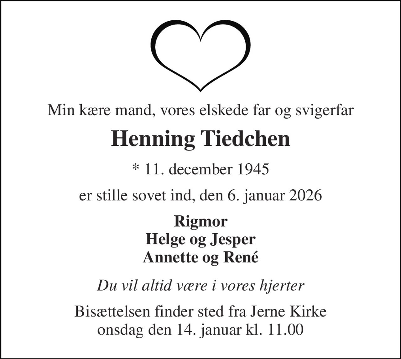 Min kære mand, vores elskede far og svigerfar 
Henning Tiedchen 
* 11. december 1945 
er stille sovet ind, den 6. januar 2026 
Rigmor Helge og Jesper Annette og René 
Du vil altid være i vores hjerter 
Bisættelsen finder sted fra Jerne Kirke onsdag den 14. januar kl. 11.00