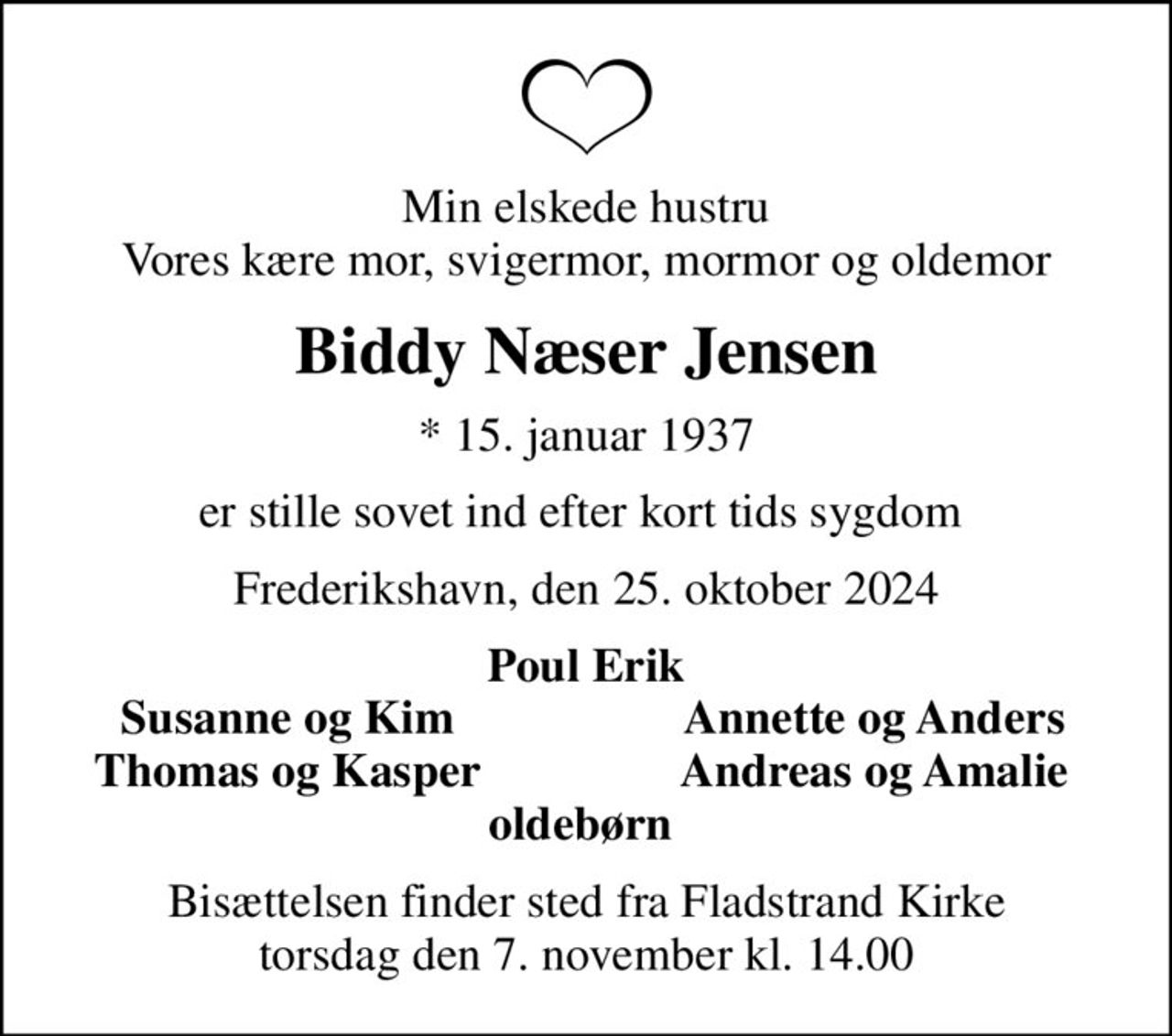 Min elskede hustru Vores kære mor, svigermor, mormor og oldemor
Biddy Næser Jensen
* 15. januar 1937
er stille sovet ind efter kort tids sygdom 
Frederikshavn, den 25. oktober 2024
Poul Erik
Susanne og Kim 
Annette og Anders 
Thomas og Kasper 
Andreas og Amalie 
Bisættelsen finder sted fra Fladstrand Kirke  torsdag den 7. november kl. 14.00