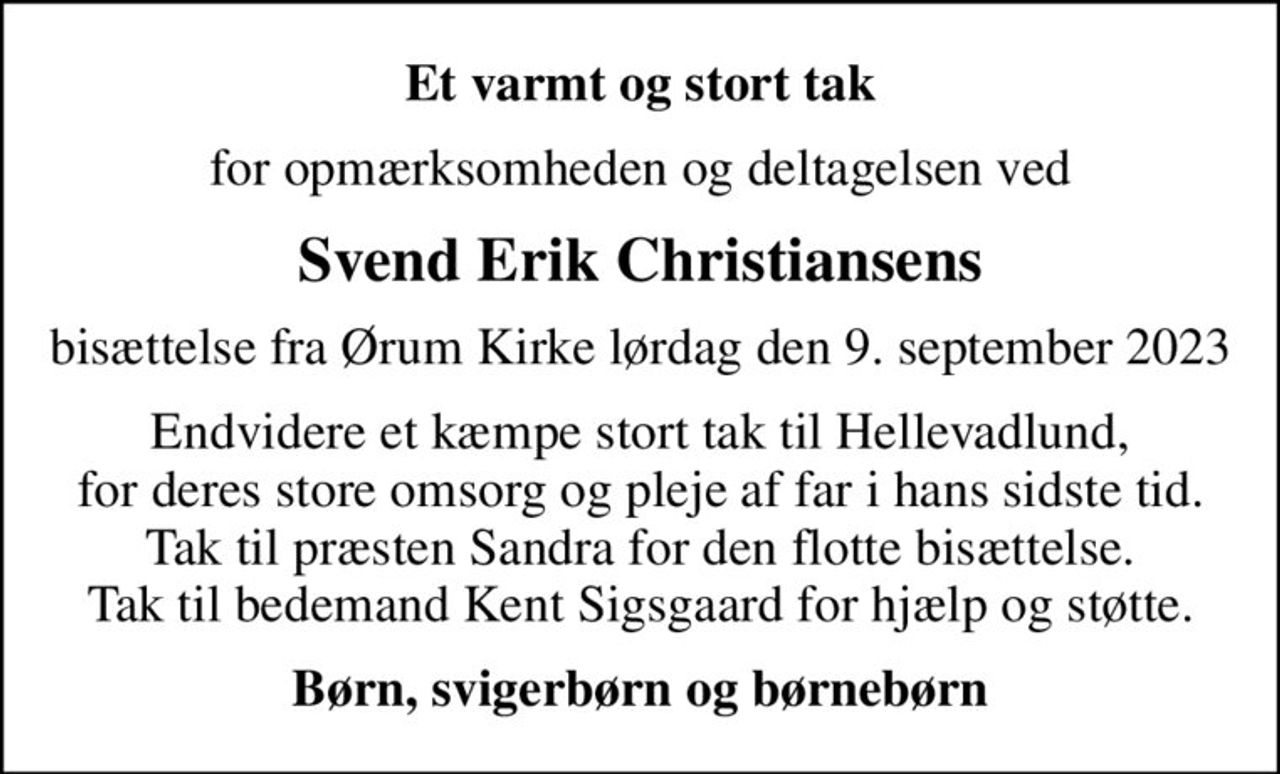Et varmt og stort tak
for opmærksomheden og deltagelsen ved
Svend Erik Christiansens
bisættelse fra Ørum Kirke lørdag den 9. september 2023
Endvidere et kæmpe stort tak til Hellevadlund, for deres store omsorg og pleje af far i hans sidste tid. Tak til præsten Sandra for den flotte bisættelse. Tak til bedemand Kent Sigsgaard for hjælp og støtte.
Børn, svigerbørn og børnebørn