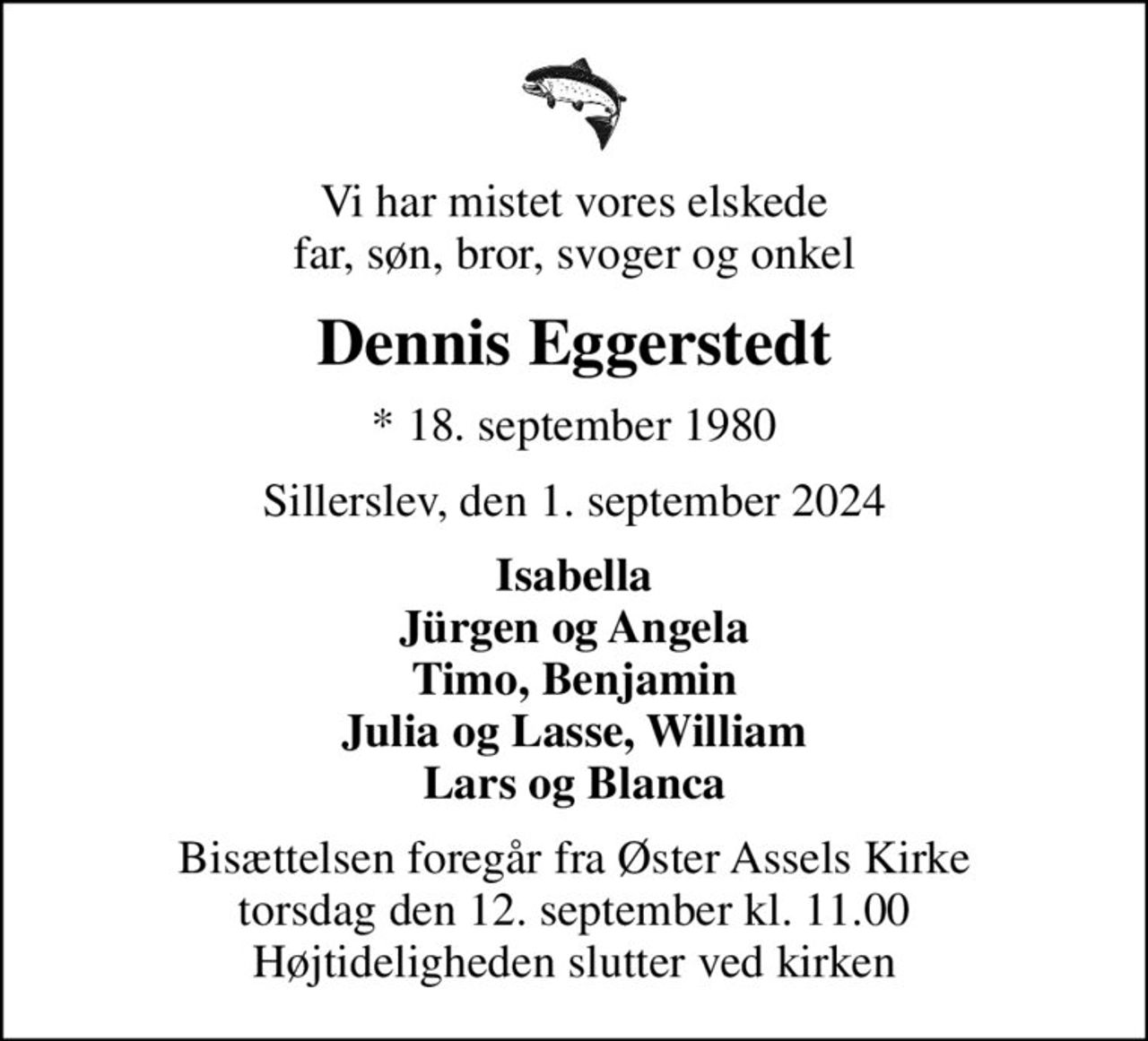 Vi har mistet vores elskede far, søn, bror, svoger og onkel
Dennis Eggerstedt
* 18. september 1980
Sillerslev, den 1. september 2024
Isabella Jürgen og Angela Timo, Benjamin Julia og Lasse, William Lars og Blanca
Bisættelsen foregår fra Øster Assels Kirke  torsdag den 12. september kl. 11.00  Højtideligheden slutter ved kirken