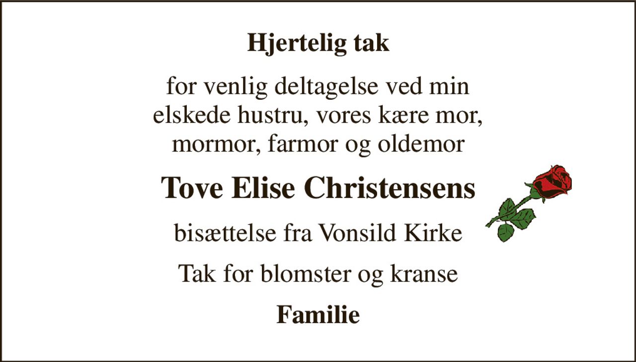 Hjertelig tak 
for venlig deltagelse ved min elskede hustru, vores kære mor, mormor, farmor og oldemor 
Tove Elise Christensens 
bisættelse fra Vonsild Kirke 
Tak for blomster og kranse 
Familie