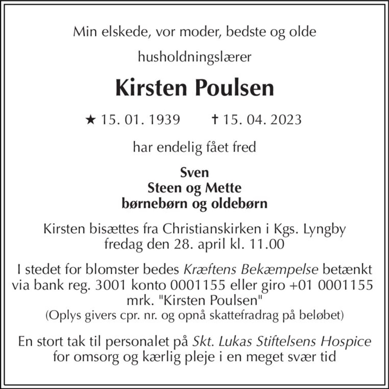 Min elskede, vor moder, bedste og olde 
husholdningslærer 
Kirsten Poulsen 
★ 15. 01. 1939 
✝ 15. 04. 2023 
har endelig fået fred 
Sven Steen og Mette børnebørn og oldebørn 
Kirsten bisættes fra Christianskirken i Kgs. Lyngby fredag den 28. april kl. 11.00 
I stedet for blomster bedes Kræftens Bekæmpelse betænkt via bank reg. 3001 konto 0001155 eller giro +01 0001155  mrk. "Kirsten Poulsen" (Oplys givers cpr. nr. og opnå skattefradrag på beløbet) 
En stort tak til personalet på Skt. Lukas Stiftelsens Hospice for omsorg og kærlig pleje i en meget svær tid
