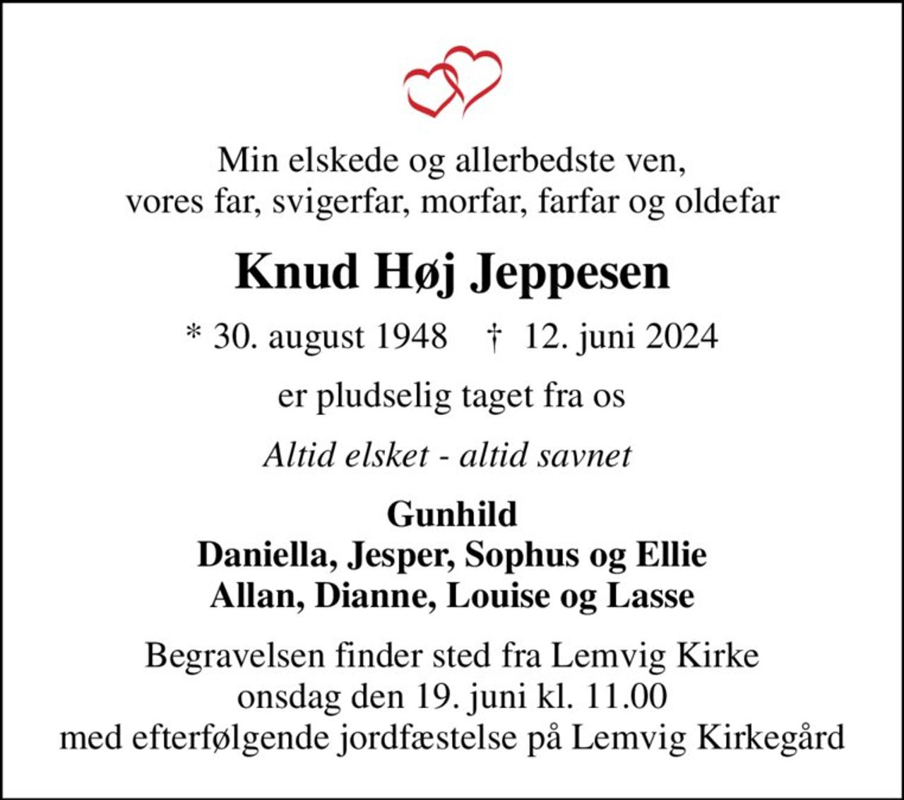 Min elskede og allerbedste ven, vores far, svigerfar, morfar, farfar og oldefar
Knud Høj Jeppesen
* 30. august 1948    ✝ 12. juni 2024
er pludselig taget fra os
Altid elsket - altid savnet 
Gunhild Daniella, Jesper, Sophus og Ellie Allan, Dianne, Louise og Lasse
Begravelsen finder sted fra Lemvig Kirke  onsdag den 19. juni kl. 11.00  med efterfølgende jordfæstelse på Lemvig Kirkegård