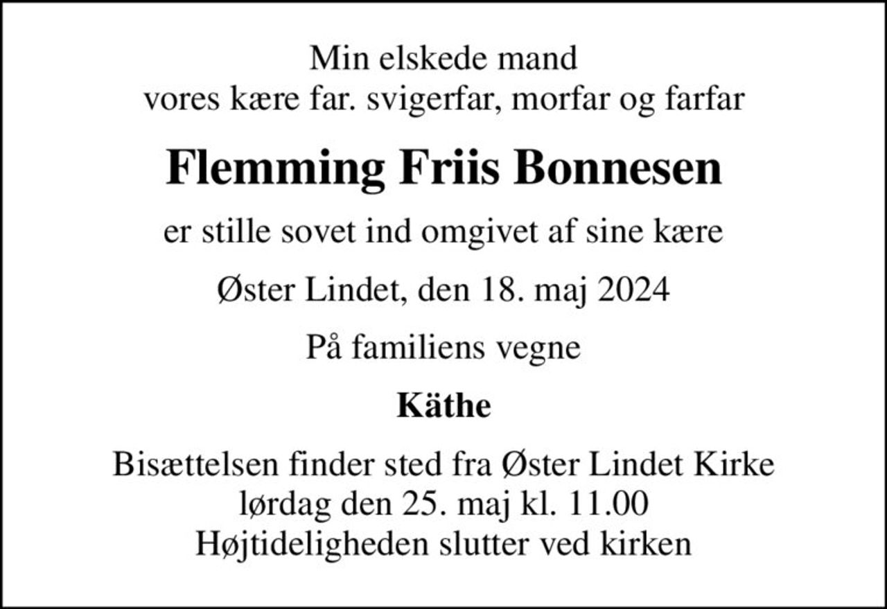 Min elskede mand vores kære far. svigerfar, morfar og farfar
Flemming Friis Bonnesen
er stille sovet ind omgivet af sine kære
Øster Lindet, den 18. maj 2024
På familiens vegne
Käthe
Bisættelsen finder sted fra Øster Lindet Kirke  lørdag den 25. maj kl. 11.00  Højtideligheden slutter ved kirken
