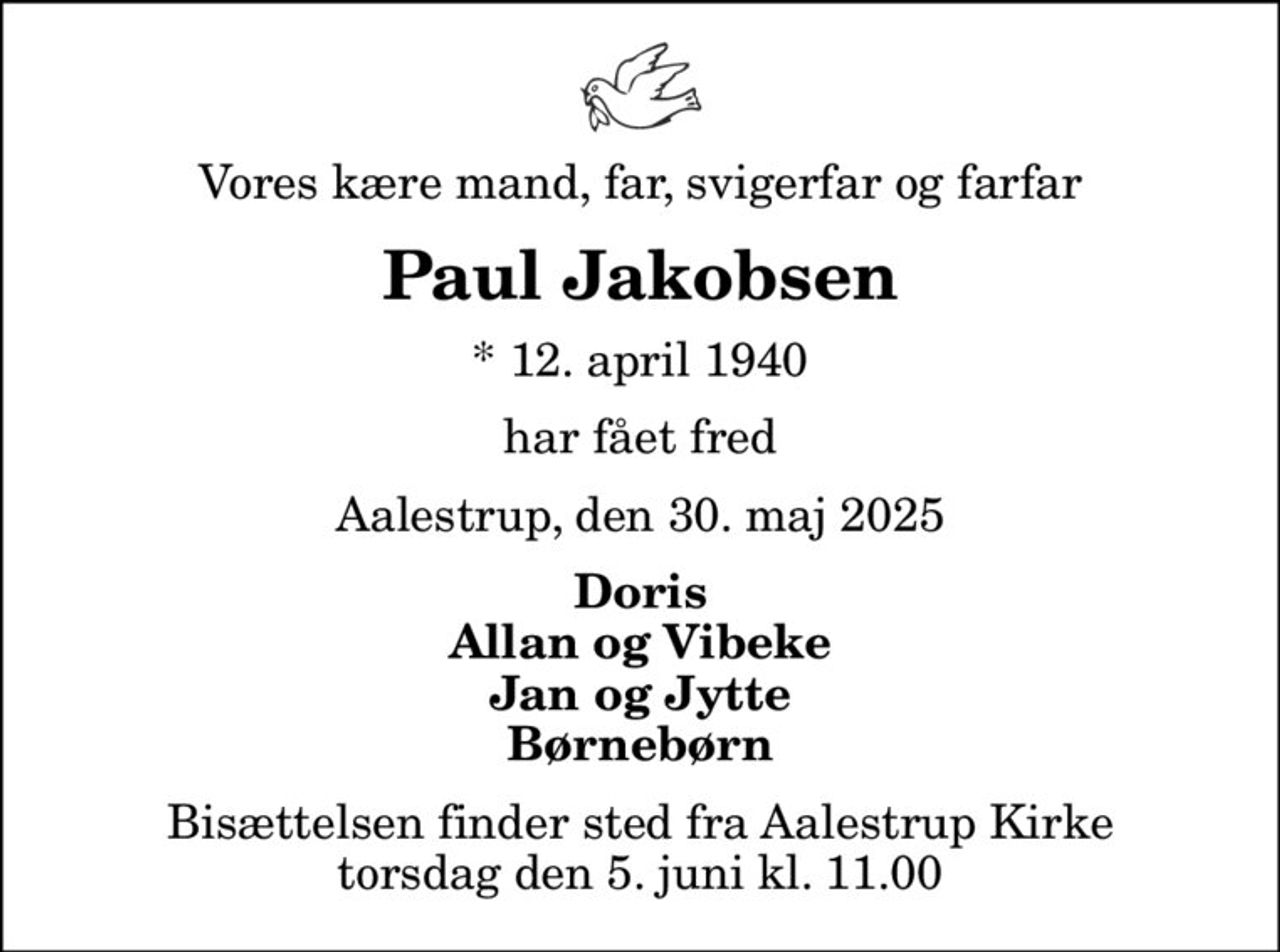 Vores kære mand, far, svigerfar og farfar
Paul Jakobsen
* 12. april 1940
har fået fred
Aalestrup, den 30. maj 2025
Doris Allan og Vibeke Jan og Jytte Børnebørn
Bisættelsen finder sted fra Aalestrup Kirke  torsdag den 5. juni kl. 11.00