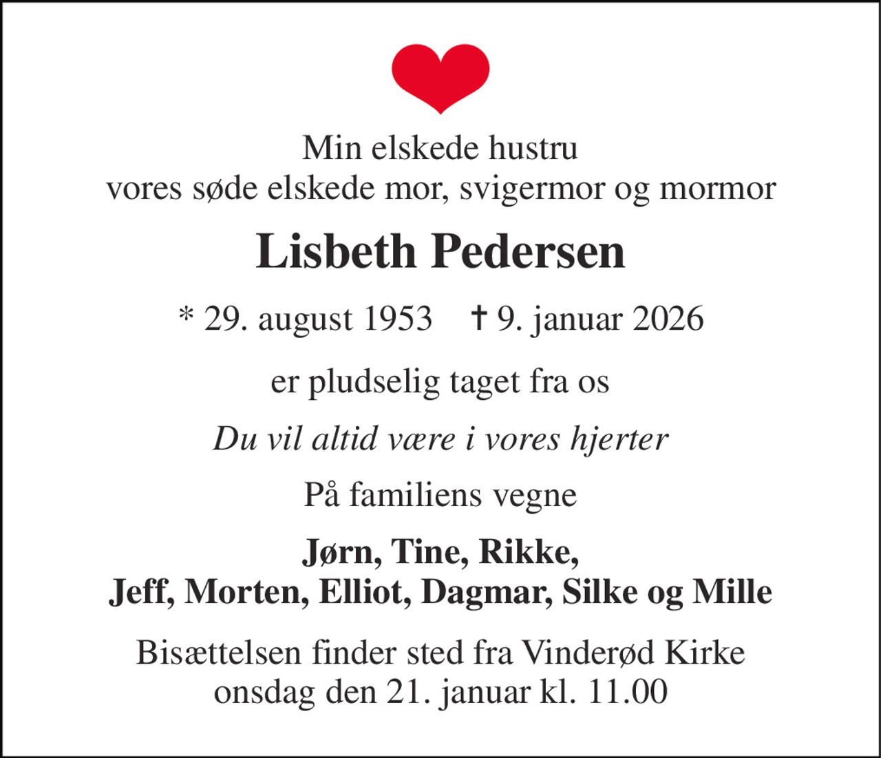 Min elskede hustru vores søde elskede mor, svigermor og mormor 
Lisbeth Pedersen 
*​ 29. august 1953​    ✝​ 9. januar 2026 
er pludselig taget fra os 
Du vil altid være i vores hjerter 
På familiens vegne 
Jørn, Tine, Rikke, Jeff, Morten, Elliot, Dagmar, Silke og Mille 
Bisættelsen finder sted fra Vinderød Kirke onsdag den 21. januar kl. 11.00
