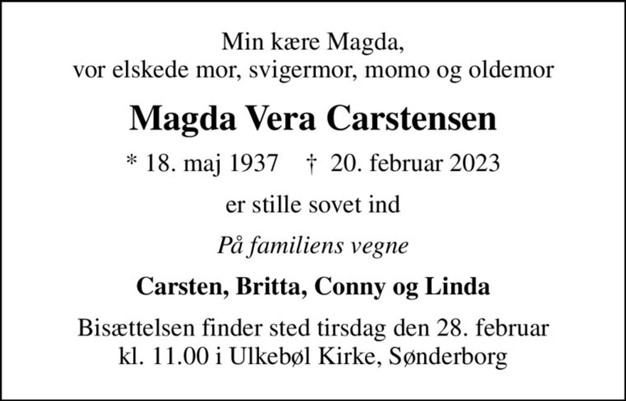 Min kære Magda, vor elskede mor, svigermor, momo og oldemor
Magda Vera Carstensen
* 18. maj 1937    ✝ 20. februar 2023
er stille sovet ind
På familiens vegne
Carsten, Britta, Conny og Linda
Bisættelsen finder sted tirsdag den 28. februar kl. 11.00 i Ulkebøl Kirke, Sønderborg