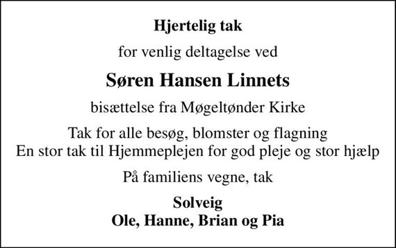 Hjertelig tak
for venlig deltagelse ved
Søren Hansen Linnets
bisættelse fra Møgeltønder Kirke
Tak for alle besøg, blomster og flagning En stor tak til Hjemmeplejen for god pleje og stor hjælp
På familiens vegne, tak
Solveig Ole, Hanne, Brian og Pia