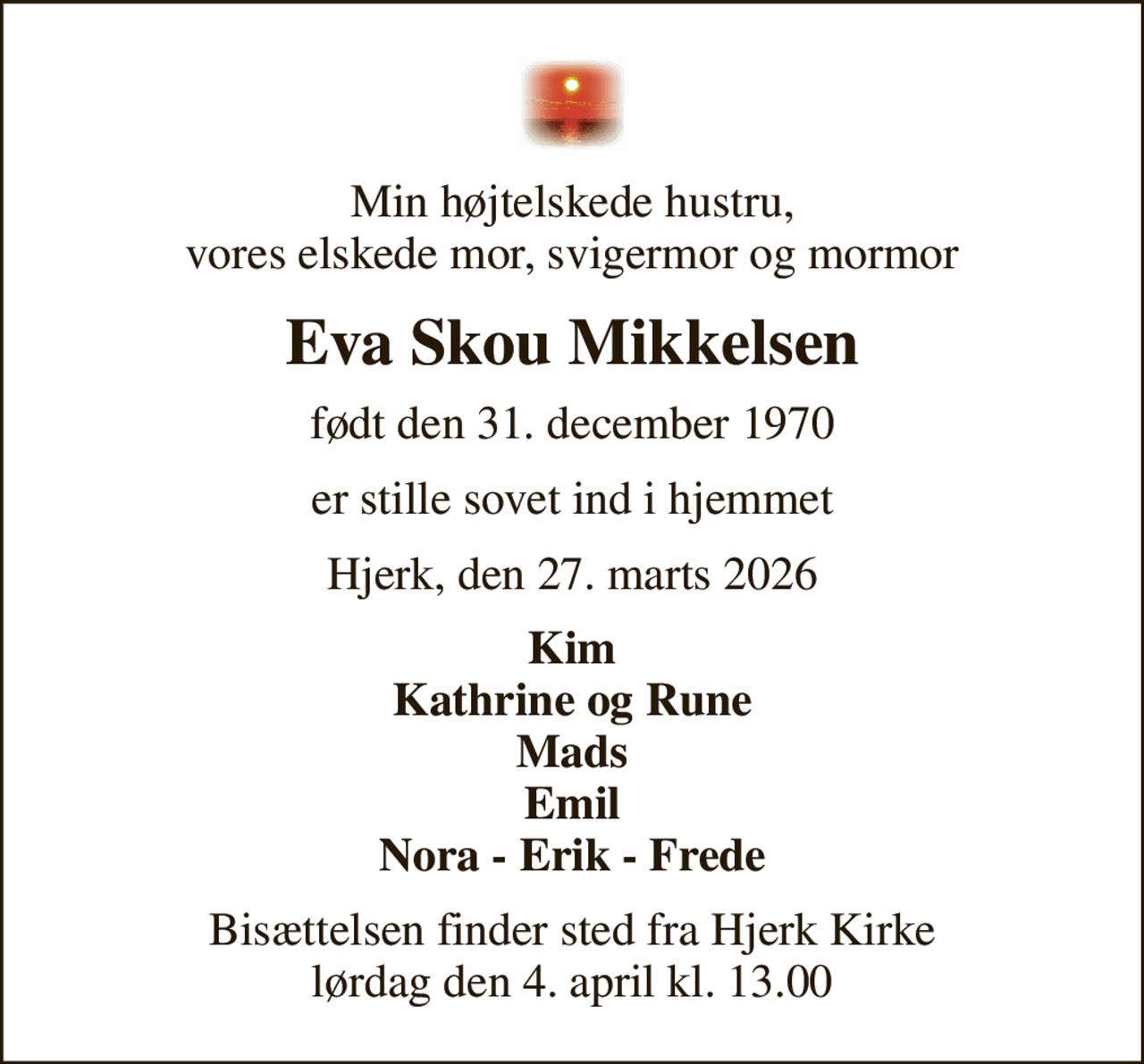 Min højtelskede hustru, vores elskede mor, svigermor og mormor
Eva Skou Mikkelsen
født den 31. december 1970
er stille sovet ind i hjemmet
Hjerk, den 27. marts 2026
Kim Kathrine og Rune Mads Emil Nora - Erik - Frede
Bisættelsen finder sted fra Hjerk Kirke  lørdag den 4. april kl. 13.00