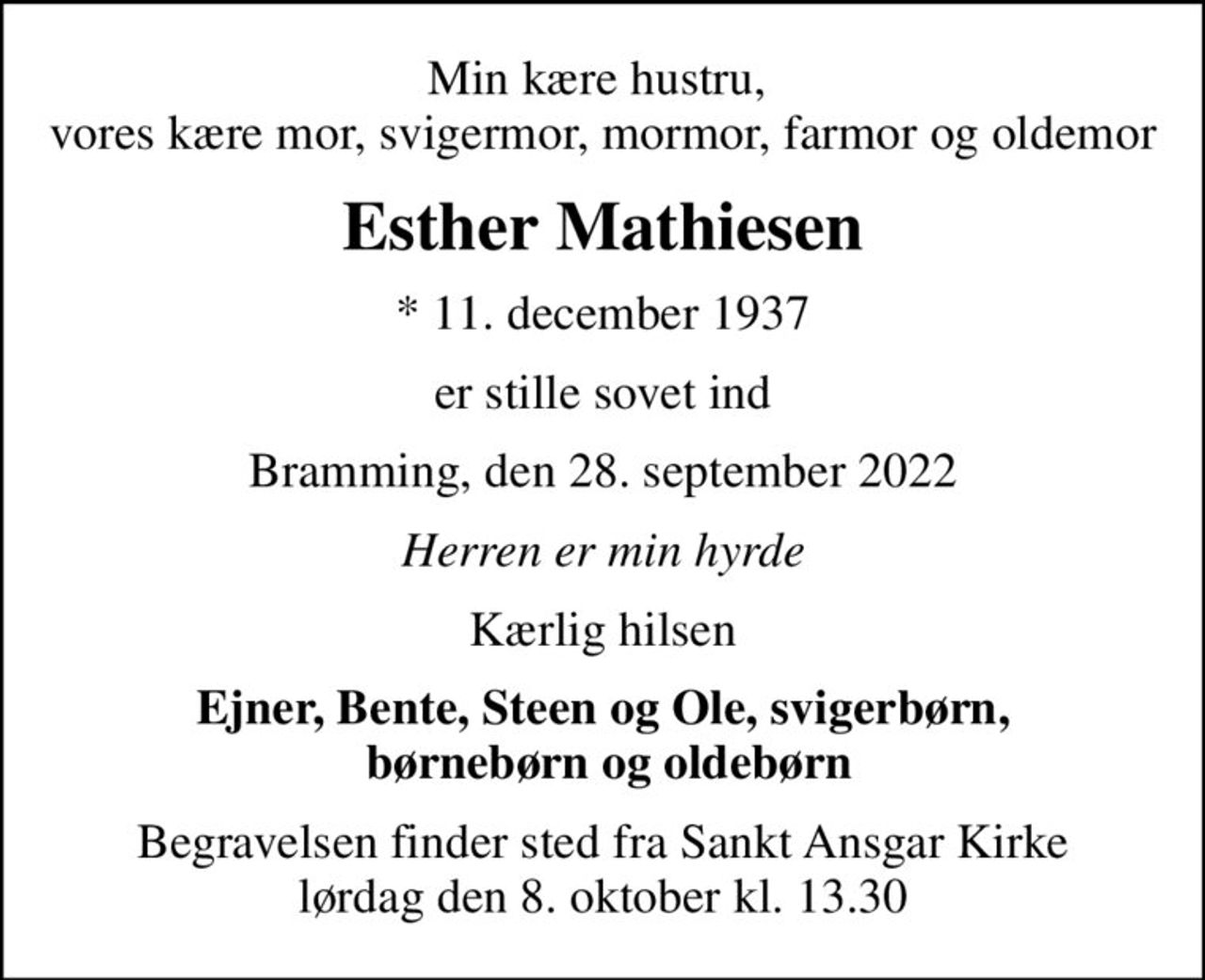 Min kære hustru,  vores kære mor, svigermor, mormor, farmor og oldemor
Esther Mathiesen
* 11. december 1937
er stille sovet ind
Bramming, den 28. september 2022
Herren er min hyrde
Kærlig hilsen
Ejner, Bente, Steen og Ole, svigerbørn,  børnebørn og oldebørn
Begravelsen finder sted fra Sankt Ansgar Kirke  lørdag den 8. oktober kl. 13.30