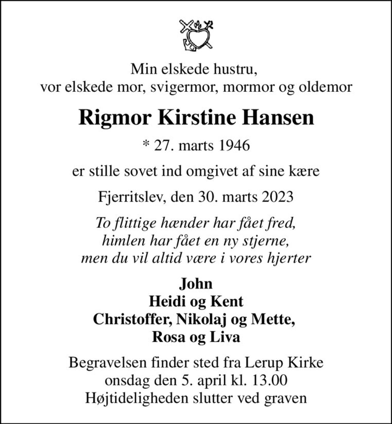 Min elskede hustru,  vor elskede mor, svigermor, mormor og oldemor
Rigmor Kirstine Hansen
* 27. marts 1946
er stille sovet ind omgivet af sine kære
Fjerritslev, den 30. marts 2023
To flittige hænder har fået fred, himlen har fået en ny stjerne, men du vil altid være i vores hjerter
John Heidi og Kent Christoffer, Nikolaj og Mette,  Rosa og Liva
Begravelsen finder sted fra Lerup Kirke  onsdag den 5. april kl. 13.00  Højtideligheden slutter ved graven