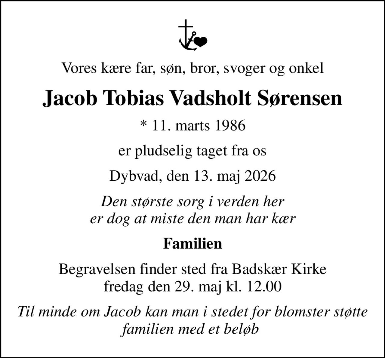 Vores kære far, søn, bror, svoger og onkel
Jacob Tobias Vadsholt Sørensen
* 11. marts 1986
er pludselig taget fra os
Dybvad, den 13. maj 2026
Den største sorg i verden her er dog at miste den man har kær
Familien
Begravelsen finder sted fra Badskær Kirke  fredag den 29. maj kl. 12.00 
Til minde om Jacob kan man i stedet for blomster støtte familien med et beløb