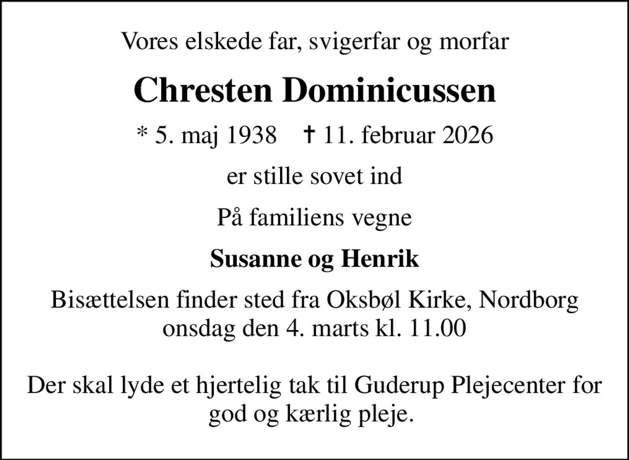 Vores elskede far, svigerfar og morfar
Chresten Dominicussen
* 5. maj 1938    ✝ 11. februar 2026
er stille sovet ind
På familiens vegne
Susanne og Henrik
Bisættelsen finder sted fra Oksbøl Kirke, Nordborg  onsdag den 4. marts kl. 11.00   Der skal lyde et hjertelig tak til Guderup Plejecenter for god og kærlig pleje.