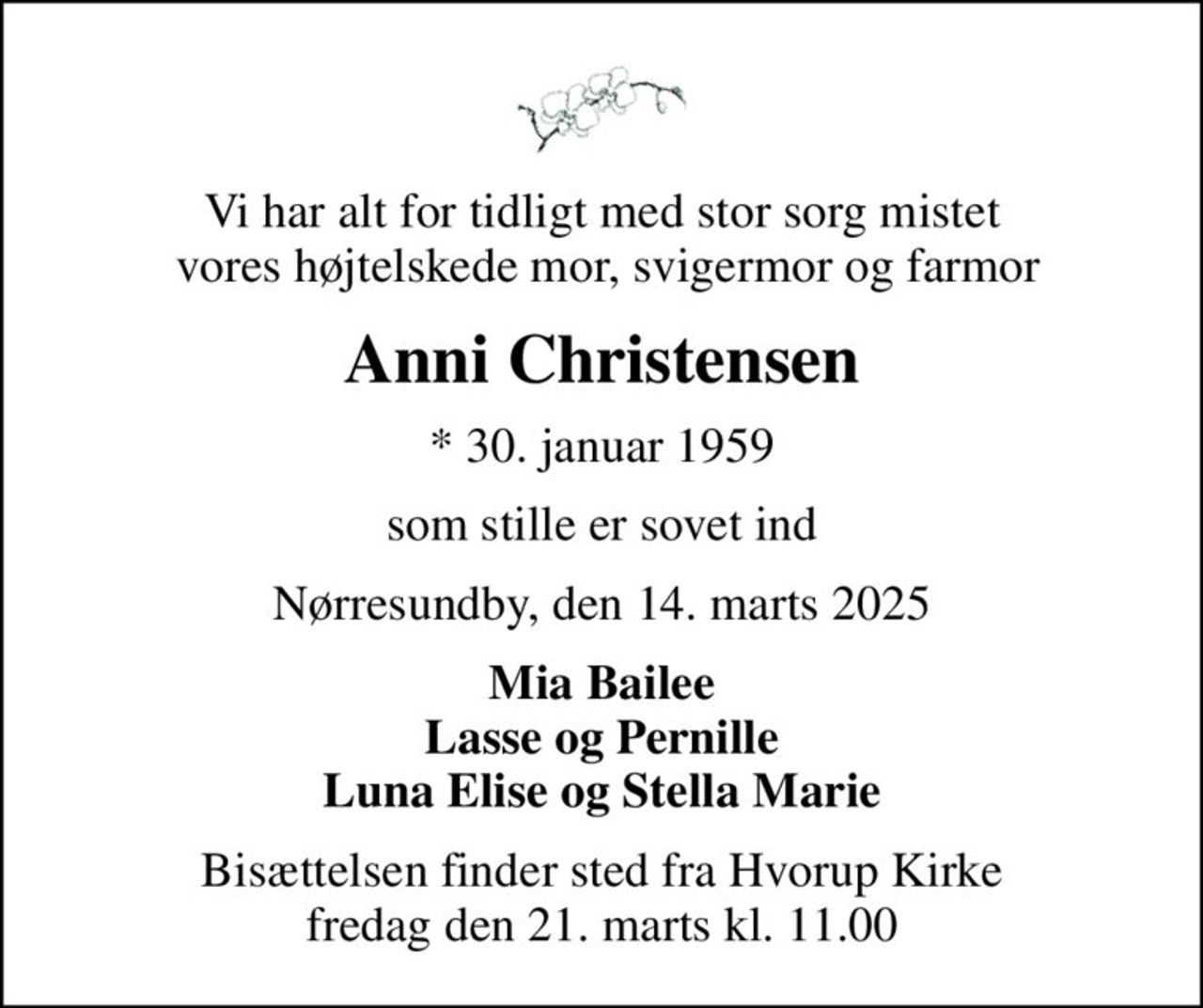Vi har alt for tidligt med stor sorg mistet  vores højtelskede mor, svigermor og farmor
Anni Christensen
* 30. januar 1959
som stille er sovet ind
Nørresundby, den 14. marts 2025
Mia Bailee Lasse og Pernille Luna Elise og Stella Marie
Bisættelsen finder sted fra Hvorup Kirke  fredag den 21. marts kl. 11.00