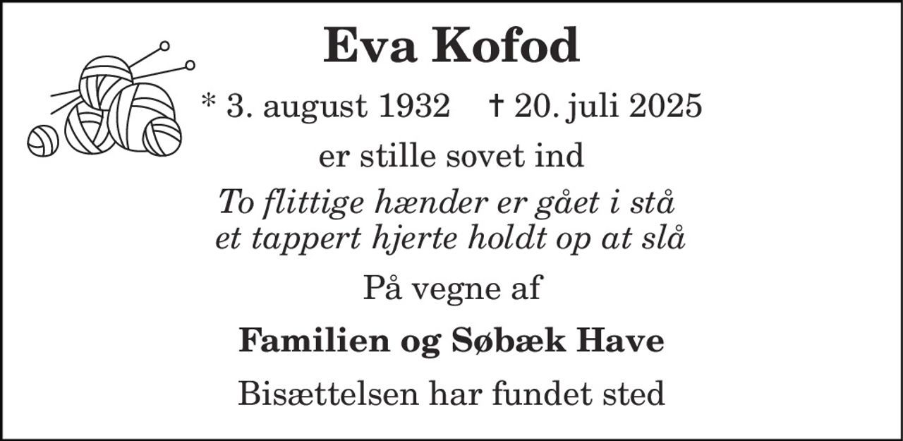 Eva Kofod 
* 3. august 1932    ✝ 20. juli 2025 
er stille sovet ind 
To flittige hænder er gået i stå  et tappert hjerte holdt op at slå 
På vegne af 
Familien og Søbæk Have 
Bisættelsen har fundet sted