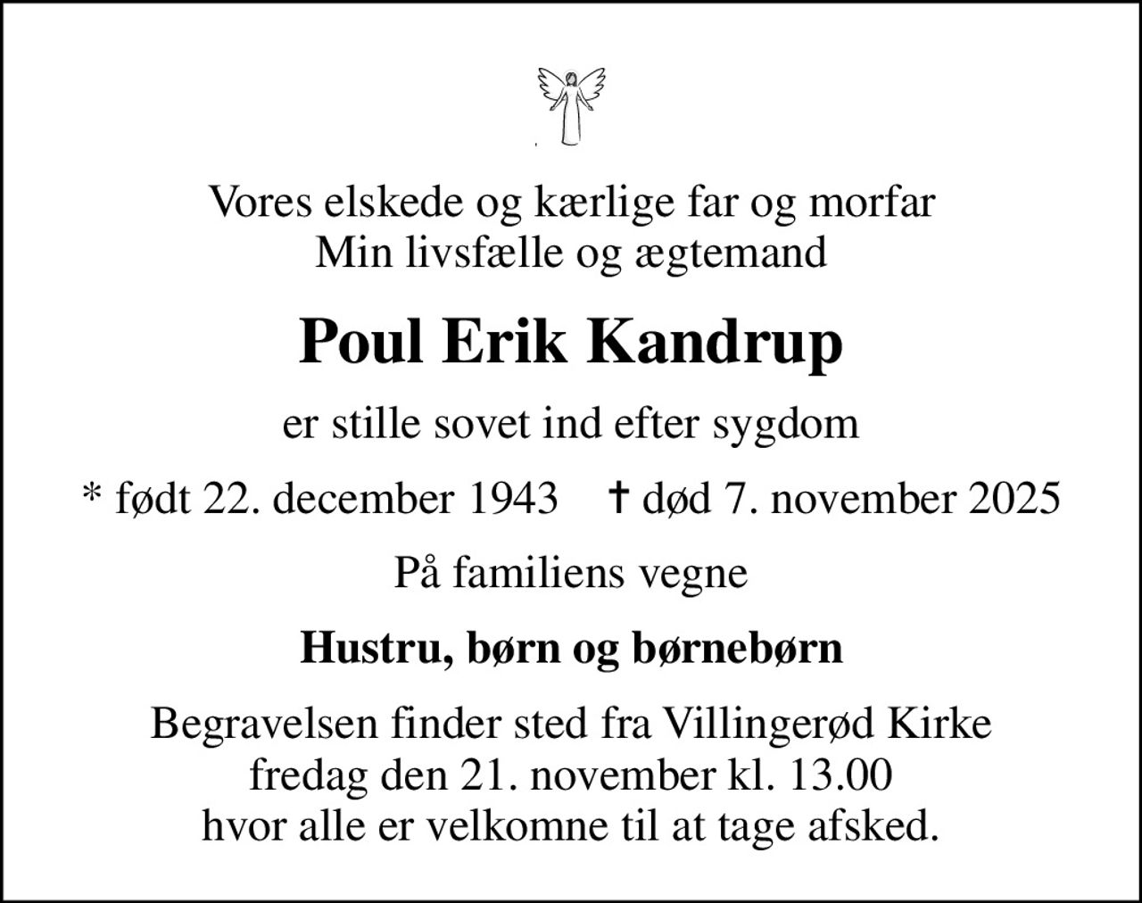Vores elskede og kærlige far og morfar Min livsfælle og ægtemand
Poul Erik Kandrup
er stille sovet ind efter sygdom
* født 22. december 1943    ✝ død 7. november 2025
På familiens vegne
Hustru, børn og børnebørn
Begravelsen finder sted fra Villingerød Kirke  fredag den 21. november kl. 13.00  hvor alle er velkomne til at tage afsked.