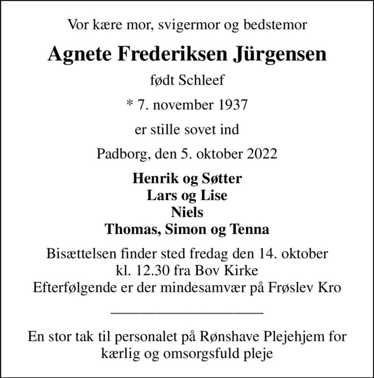 Vor kære mor, svigermor og bedstemor
Agnete Frederiksen Jürgensen
født Schleef
* 7. november 1937
er stille sovet ind
Padborg, den 5. oktober 2022
Henrik og Søtter Lars og Lise Niels Thomas, Simon og Tenna
Bisættelsen finder sted fredag den 14. oktober kl. 12.30 fra Bov Kirke Efterfølgende er der mindesamvær på Frøslev Kro
En stor tak til personalet på Rønshave Plejehjem for kærlig og omsorgsfuld pleje