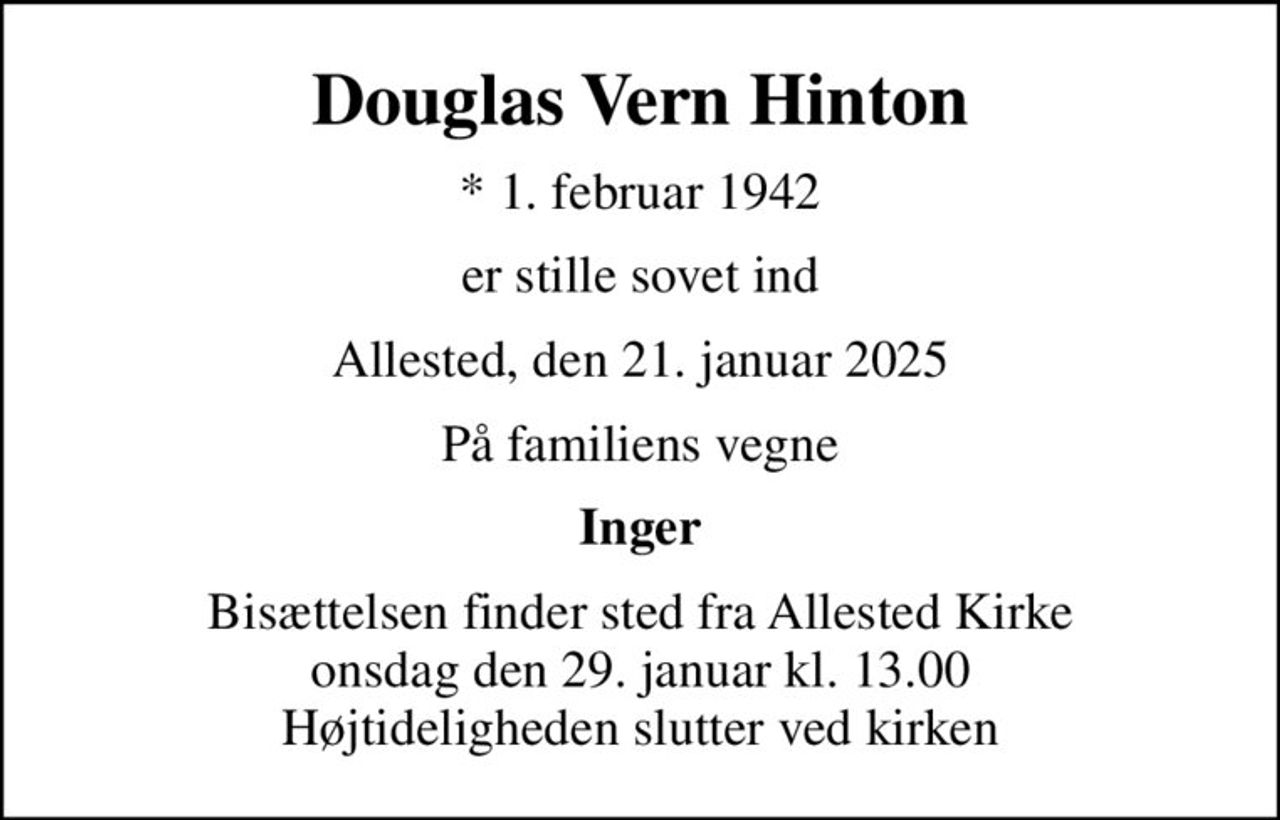 Douglas Vern Hinton
* 1. februar 1942
er stille sovet ind
Allested, den 21. januar 2025
På familiens vegne
Inger
Bisættelsen finder sted fra Allested Kirke  onsdag den 29. januar kl. 13.00  Højtideligheden slutter ved kirken
