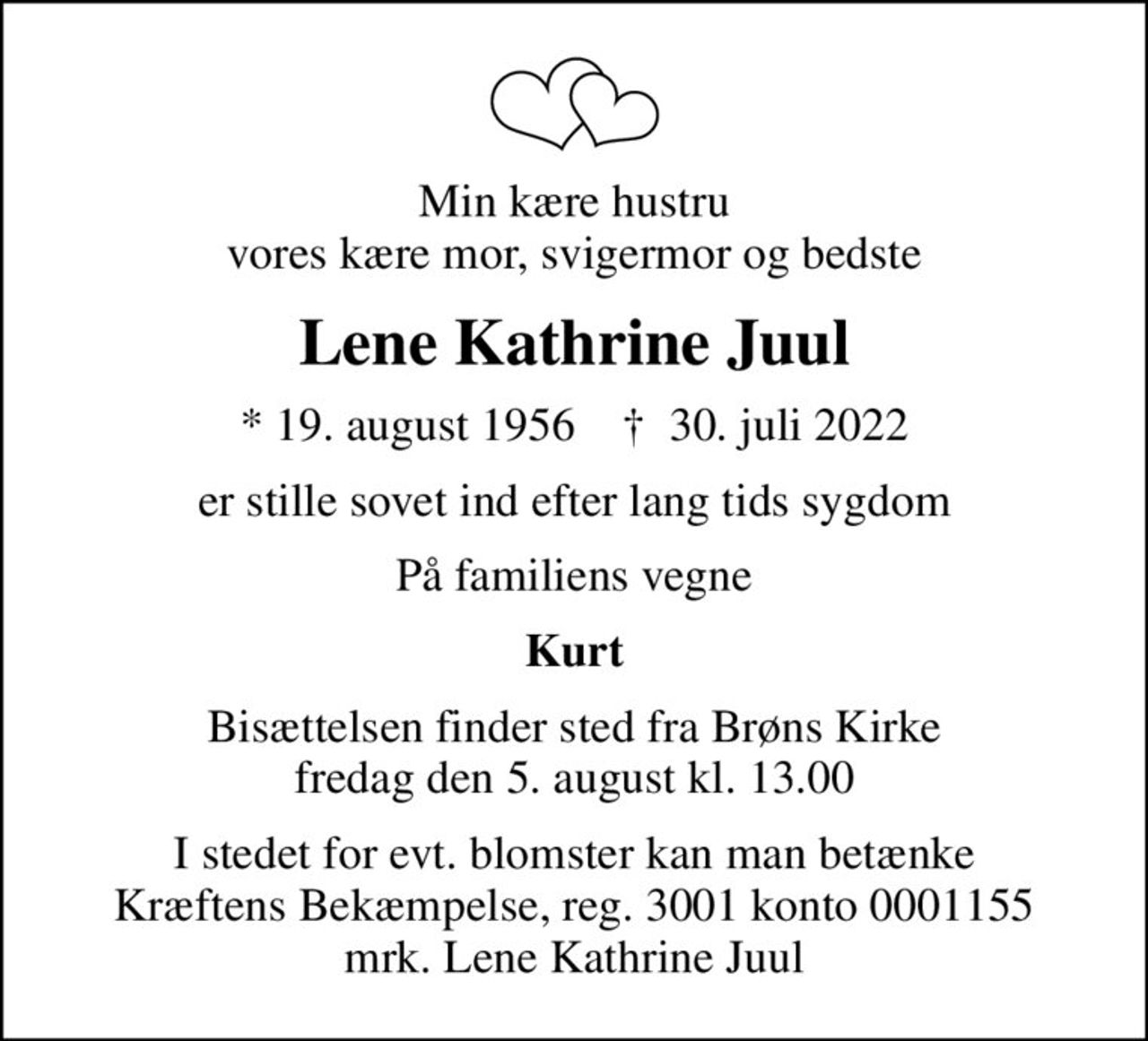 Min kære hustru vores kære mor, svigermor og bedste
Lene Kathrine Juul
* 19. august 1956    ✝ 30. juli 2022
er stille sovet ind efter lang tids sygdom
På familiens vegne
Kurt
Bisættelsen finder sted fra Brøns Kirke  fredag den 5. august kl. 13.00 
I stedet for evt. blomster kan man betænke
					Kræftens Bekæmpelse reg.3001konto0001155mrk. Lene Kathrine
					Juul