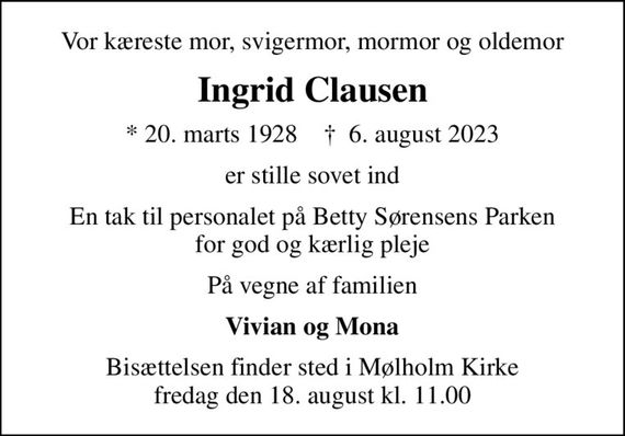 Vor kæreste mor, svigermor, mormor og oldemor
Ingrid Clausen
* 20. marts 1928    &#x271d; 6. august 2023
er stille sovet ind
En tak til personalet på Betty Sørensens Parken for god og kærlig pleje
På vegne af familien
Vivian og Mona
Bisættelsen finder sted i Mølholm Kirke  fredag den 18. august kl. 11.00