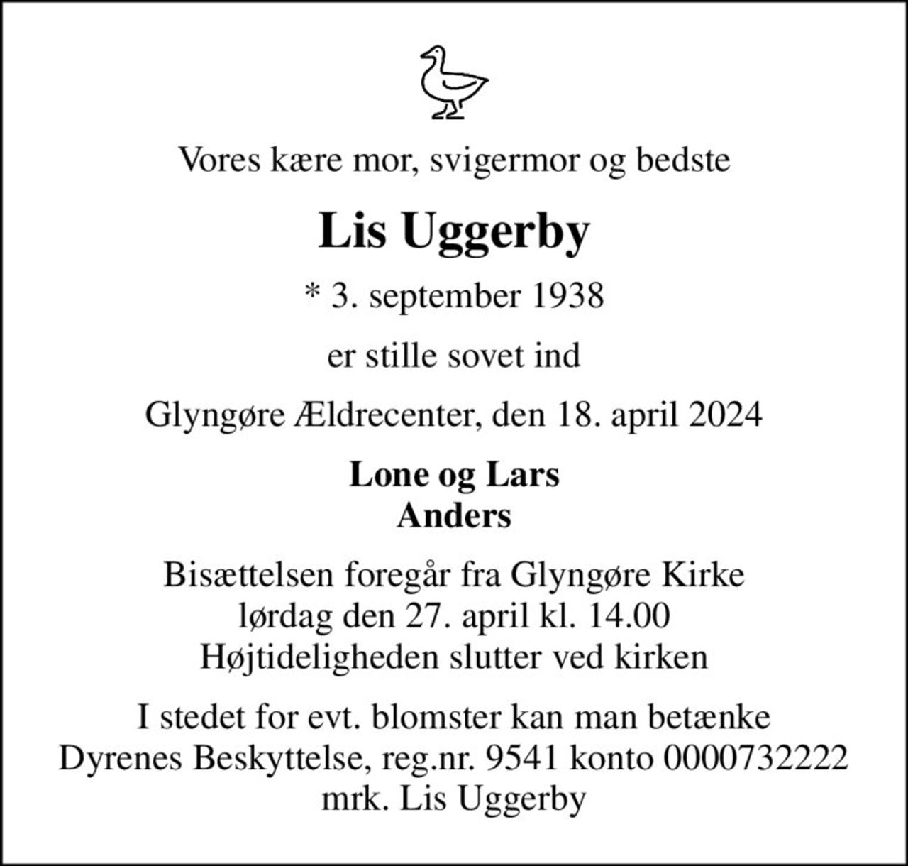 Vores kære mor, svigermor og bedste
Lis Uggerby
* 3. september 1938
er stille sovet ind
Glyngøre Ældrecenter, den 18. april 2024
Lone og Lars Anders
Bisættelsen foregår fra Glyngøre Kirke  lørdag den 27. april kl. 14.00  Højtideligheden slutter ved kirken
I stedet for evt. blomster kan man betænke
					Dyrenes Beskyttelse reg.nr.9541konto0000732222mrk. Lis
					Uggerby
