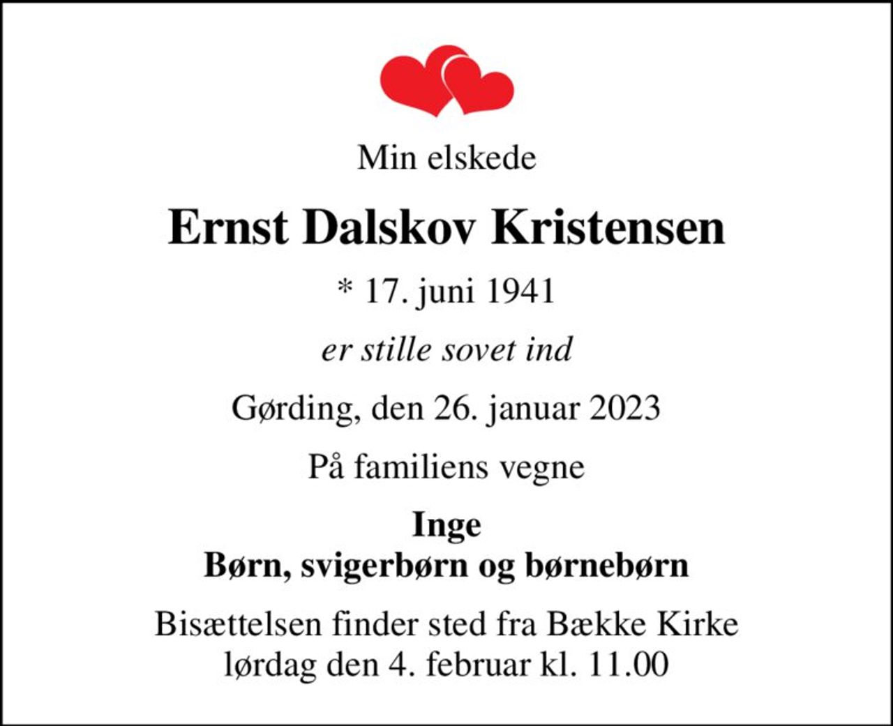 Min elskede
Ernst Dalskov Kristensen
* 17. juni 1941
er stille sovet ind
Gørding, den 26. januar 2023
På familiens vegne
Inge Børn, svigerbørn og børnebørn
Bisættelsen finder sted fra Bække Kirke  lørdag den 4. februar kl. 11.00