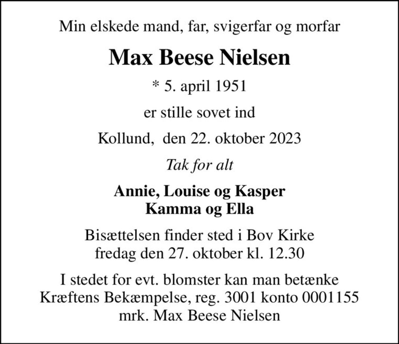 Min elskede mand, far, svigerfar og morfar
Max Beese Nielsen
* 5. april 1951
er stille sovet ind
Kollund,  den 22. oktober 2023
Tak for alt
Annie, Louise og Kasper Kamma og Ella
Bisættelsen finder sted i Bov Kirke  fredag den 27. oktober kl. 12.30 
I stedet for evt. blomster kan man betænke
					Kræftens Bekæmpelse reg.3001konto0001155mrk. Max Beese
					Nielsen
