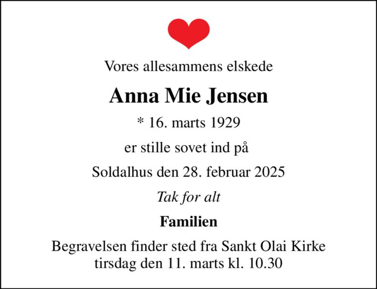 Vores allesammens elskede
Anna Mie Jensen
* 16. marts 1929
er stille sovet ind på 
Soldalhus den 28. februar 2025
Tak for alt
Familien
Begravelsen finder sted fra Sankt Olai Kirke  tirsdag den 11. marts kl. 10.30