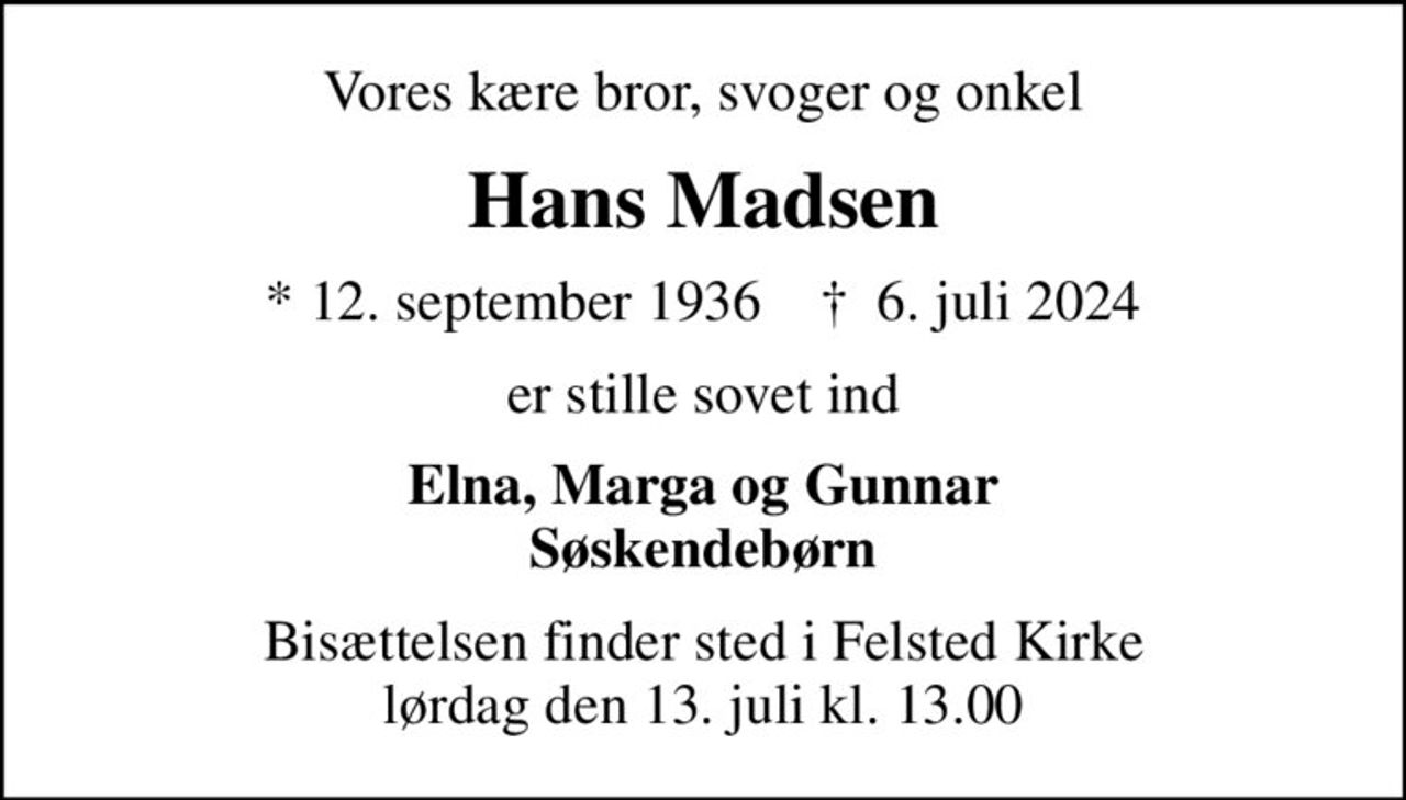 Vores kære bror, svoger og onkel
Hans Madsen
* 12. september 1936    ✝ 6. juli 2024
er stille sovet ind
Elna, Marga og Gunnar Søskendebørn
Bisættelsen finder sted i Felsted Kirke  lørdag den 13. juli kl. 13.00