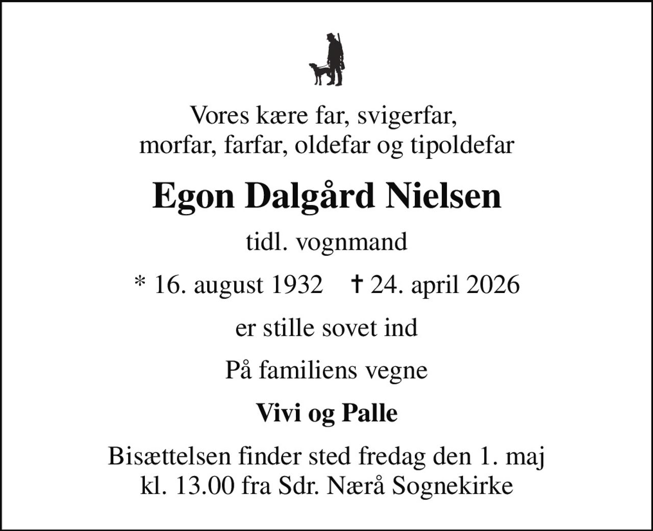 Vores kære far, svigerfar,  morfar, farfar, oldefar og tipoldefar
Egon Dalgård Nielsen
tidl. vognmand
* 16. august 1932    ✝ 24. april 2026
er stille sovet ind
På familiens vegne
Vivi og Palle
Bisættelsen finder sted fredag den 1. maj kl. 13.00 fra Sdr. Nærå Sognekirke
