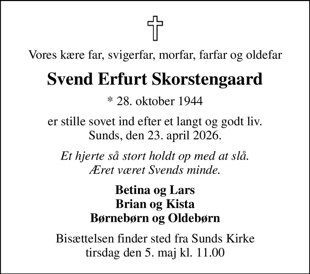 Vores kære far, svigerfar, morfar, farfar og oldefar
Svend Erfurt Skorstengaard
* 28. oktober 1944
er stille sovet ind efter et langt og godt liv. Sunds, den 23. april 2026.
Et hjerte så stort holdt op med at slå. Æret været Svends minde.
Betina og Lars Brian og Kista Børnebørn og Oldebørn
Bisættelsen finder sted fra Sunds Kirke  tirsdag den 5. maj kl. 11.00