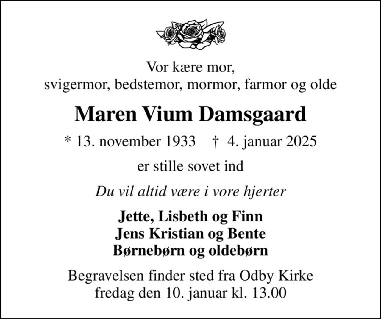 Vor kære mor, svigermor, bedstemor, mormor, farmor og olde
Maren Vium Damsgaard
* 13. november 1933    ✝ 4. januar 2025
er stille sovet ind
Du vil altid være i vore hjerter
Jette, Lisbeth og Finn Jens Kristian og Bente Børnebørn og oldebørn
Begravelsen finder sted fra Odby Kirke  fredag den 10. januar kl. 13.00
