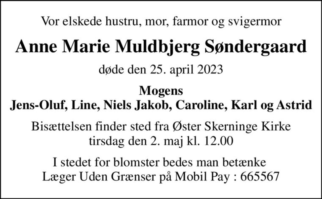 Vor elskede hustru, mor, farmor og svigermor
Anne Marie Muldbjerg Søndergaard
døde den 25. april 2023
Mogens Jens-Oluf, Line, Niels Jakob, Caroline, Karl og Astrid
Bisættelsen finder sted fra Øster Skerninge Kirke  tirsdag den 2. maj kl. 12.00 
I stedet for blomster bedes man betænke  Læger Uden Grænser på MobilePay: 665567